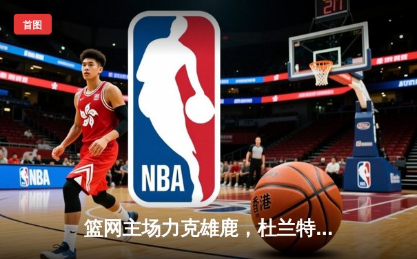 篮网主场力克雄鹿，杜兰特狂砍42分锁定东部半决赛席位